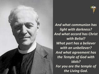 And what communion has
light with darkness?
And what accord has Christ
with Belial?
What part has a believer
with an unbeliever?
And what agreement has
the Temple of God with
idols?
For you are the temple of
the Living God.
 