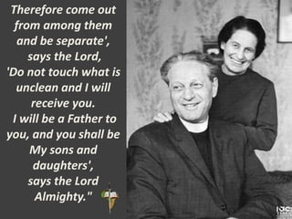 Therefore come out
from among them
and be separate',
says the Lord,
'Do not touch what is
unclean and I will
receive you.
I will be a Father to
you, and you shall be
My sons and
daughters',
says the Lord
Almighty."
 