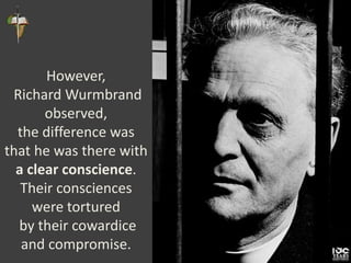 However,
Richard Wurmbrand
observed,
the difference was
that he was there with
a clear conscience.
Their consciences
were tortured
by their cowardice
and compromise.
 