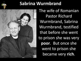 Sabrina Wurmbrand
The wife of Romanian
Pastor Richard
Wurmbrand, Sabrina
Wurmbrand, testified
that before she went
to prison she was very
poor. But once she
went to prison she
became very rich.
 