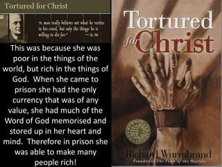 This was because she was
poor in the things of the
world, but rich in the things of
God. When she came to
prison she had the only
currency that was of any
value, she had much of the
Word of God memorised and
stored up in her heart and
mind. Therefore in prison she
was able to make many
people rich!
 