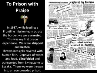 To Prison with
Praise
In 1987, while leading a
Frontline mission team across
the border, we were arrested.
This was my first prison
experience. We were stripped
and beaten.
Thrown into cells covered with
human filth. Deprived of water
and food, blindfolded and
transported from Livingstone to
Lusaka. There we were thrown
into an overcrowded prison.
 