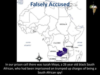 Falsely Accused
In our prison cell there was Isaiah Moyo, a 26 year old black South
African, who had been imprisoned on trumped up charges of being a
South African spy!
 
