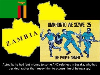 Actually, he had lent money to some ANC refugees in Lusaka, who had
decided, rather than repay him, to accuse him of being a spy!
 
