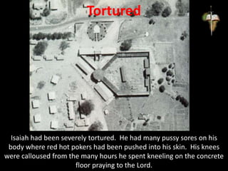 Tortured
Isaiah had been severely tortured. He had many pussy sores on his
body where red hot pokers had been pushed into his skin. His knees
were calloused from the many hours he spent kneeling on the concrete
floor praying to the Lord.
 