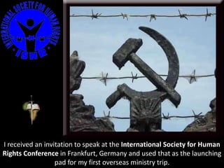 I received an invitation to speak at the International Society for Human
Rights Conference in Frankfurt, Germany and used that as the launching
pad for my first overseas ministry trip.
 