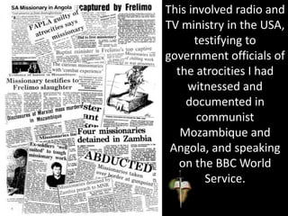 This involved radio and
TV ministry in the USA,
testifying to
government officials of
the atrocities I had
witnessed and
documented in
communist
Mozambique and
Angola, and speaking
on the BBC World
Service.
 