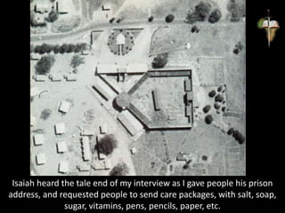 Isaiah heard the tale end of my interview as I gave people his prison
address, and requested people to send care packages, with salt, soap,
sugar, vitamins, pens, pencils, paper, etc.
 