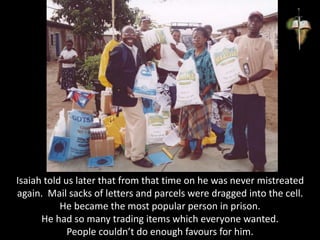 Isaiah told us later that from that time on he was never mistreated
again. Mail sacks of letters and parcels were dragged into the cell.
He became the most popular person in prison.
He had so many trading items which everyone wanted.
People couldn’t do enough favours for him.
 