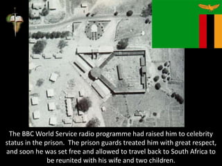 The BBC World Service radio programme had raised him to celebrity
status in the prison. The prison guards treated him with great respect,
and soon he was set free and allowed to travel back to South Africa to
be reunited with his wife and two children.
 