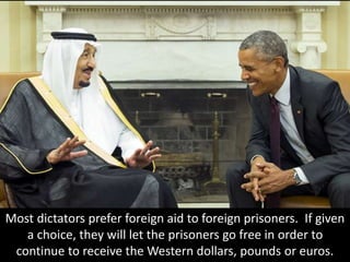 Most dictators prefer foreign aid to foreign prisoners. If given
a choice, they will let the prisoners go free in order to
continue to receive the Western dollars, pounds or euros.
 