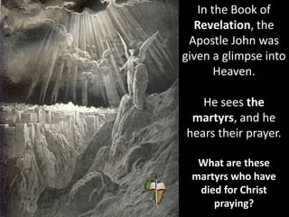 In the Book of
Revelation, the
Apostle John was
given a glimpse into
Heaven.
He sees the
martyrs, and he
hears their prayer.
What are these
martyrs who have
died for Christ
praying?
 