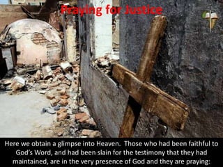 Praying for Justice
Here we obtain a glimpse into Heaven. Those who had been faithful to
God’s Word, and had been slain for the testimony that they had
maintained, are in the very presence of God and they are praying:
 