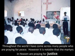 Throughout the world I have come across many people who
are praying for peace. However it is notable that the martyrs
in Heaven are praying for justice.
 