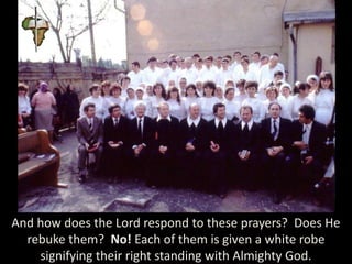 And how does the Lord respond to these prayers? Does He
rebuke them? No! Each of them is given a white robe
signifying their right standing with Almighty God.
 