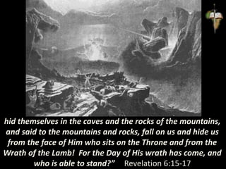 hid themselves in the caves and the rocks of the mountains,
and said to the mountains and rocks, fall on us and hide us
from the face of Him who sits on the Throne and from the
Wrath of the Lamb! For the Day of His wrath has come, and
who is able to stand?” Revelation 6:15-17
 
