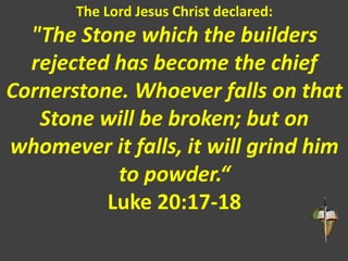 The Lord Jesus Christ declared:
"The Stone which the builders
rejected has become the chief
Cornerstone. Whoever falls on that
Stone will be broken; but on
whomever it falls, it will grind him
to powder.“
Luke 20:17-18
 