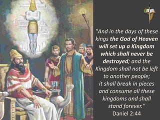 "And in the days of these
kings the God of Heaven
will set up a Kingdom
which shall never be
destroyed; and the
Kingdom shall not be left
to another people;
it shall break in pieces
and consume all these
kingdoms and shall
stand forever."
Daniel 2:44
 