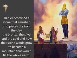 Daniel described a
stone that smashed
into pieces the iron,
the clay,
the bronze, the silver
and the gold and how
that stone would grow
to become a
mountain that would
fill the whole earth.
 