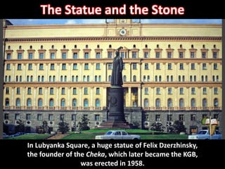 Lubyanka building with statue of Felix Dzerzhinsky – KGB
headquarters
In Lubyanka Square, a huge statue of Felix Dzerzhinsky,
the founder of the Cheka, which later became the KGB,
was erected in 1958.
The Statue and the Stone
 