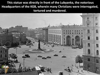This statue was directly in front of the Lubyanka, the notorious
Headquarters of the KGB, wherein many Christians were interrogated,
tortured and murdered.
 