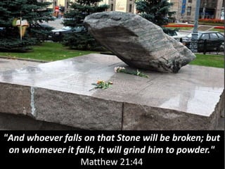 "And whoever falls on that Stone will be broken; but
on whomever it falls, it will grind him to powder."
Matthew 21:44
 