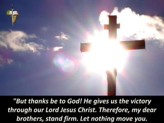 "But thanks be to God! He gives us the victory
through our Lord Jesus Christ. Therefore, my dear
brothers, stand firm. Let nothing move you.
 