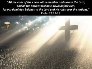 "All the ends of the earth will remember and turn to the Lord,
and all the nations will bow down before Him,
for our dominion belongs to the Lord and He rules over the nations."
Psalm 22:27-28
 