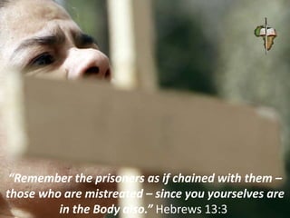 “Remember the prisoners as if chained with them –
those who are mistreated – since you yourselves are
in the Body also.” Hebrews 13:3
 