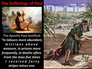 The Sufferings of Paul
The Apostle Paul testified:
“In labours more abundant,
in s t r i p e s a b o v e
measure, in prisons more
frequently, in deaths often.
From the Jews five times
I r e c e i v e d f o r t y
stripes minus one.
 