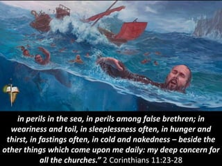 in perils in the sea, in perils among false brethren; in
weariness and toil, in sleeplessness often, in hunger and
thirst, in fastings often, in cold and nakedness – beside the
other things which come upon me daily: my deep concern for
all the churches.” 2 Corinthians 11:23-28
 
