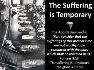 The Suffering
is Temporary
The Apostle Paul wrote:
“For I consider that the
sufferings of this present time
are not worthy to be
compared with the glory
which shall be revealed in us.”
Romans 8:18.
The suffering is temporary
– the glory is eternal.
 