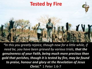 Tested by Fire
“In this you greatly rejoice, though now for a little while, if
need be, you have been grieved by various trials, that the
genuineness of your Faith, being much more precious than
gold that perishes, though it is tested by fire, may be found
to praise, honour and glory at the Revelation of Jesus
Christ.” 1 Peter 1:6-7
 