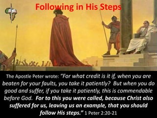 Following in His Steps
The Apostle Peter wrote: “For what credit is it if, when you are
beaten for your faults, you take it patiently? But when you do
good and suffer, if you take it patiently, this is commendable
before God. For to this you were called, because Christ also
suffered for us, leaving us an example, that you should
follow His steps.” 1 Peter 2:20-21
 