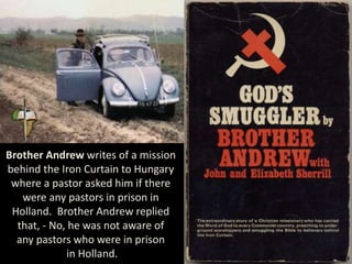 Brother Andrew writes of a mission
behind the Iron Curtain to Hungary
where a pastor asked him if there
were any pastors in prison in
Holland. Brother Andrew replied
that, - No, he was not aware of
any pastors who were in prison
in Holland.
 