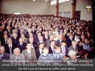 Whether from family or friends, neighbours or co-workers, whether at
school or at the work place, those who maintain a consistent testimony
for the Lord are bound to suffer some abuse.
 