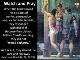 Watch and Pray
When the Lord warned
his disciples of
coming persecution
(Matthew 16:21-16; 26:31-35),
they responded
with disbelief.
Because they did not
believe Christ’s warning,
they did not
“watch and pray.”
As a result, they denied the
Lord and ran away
(Matthew 26:40-46; 56; 60-75).
 