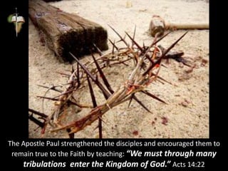 The Apostle Paul strengthened the disciples and encouraged them to
remain true to the Faith by teaching: “We must through many
tribulations enter the Kingdom of God.” Acts 14:22
 