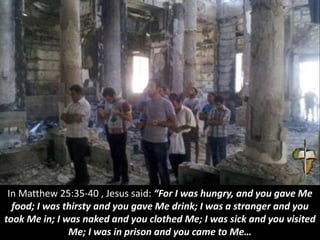 In Matthew 25:35-40 , Jesus said: “For I was hungry, and you gave Me
food; I was thirsty and you gave Me drink; I was a stranger and you
took Me in; I was naked and you clothed Me; I was sick and you visited
Me; I was in prison and you came to Me…
 