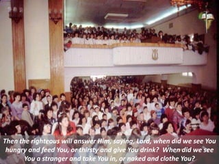 Then the righteous will answer Him, saying, Lord, when did we see You
hungry and feed You, or thirsty and give You drink? When did we see
You a stranger and take You in, or naked and clothe You?
 