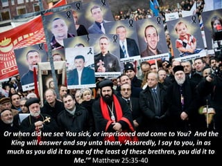 Or when did we see You sick, or imprisoned and come to You? And the
King will answer and say unto them, ‘Assuredly, I say to you, in as
much as you did it to one of the least of these brethren, you did it to
Me.’” Matthew 25:35-40
 