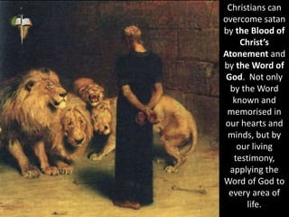 Christians can
overcome satan
by the Blood of
Christ’s
Atonement and
by the Word of
God. Not only
by the Word
known and
memorised in
our hearts and
minds, but by
our living
testimony,
applying the
Word of God to
every area of
life.
 