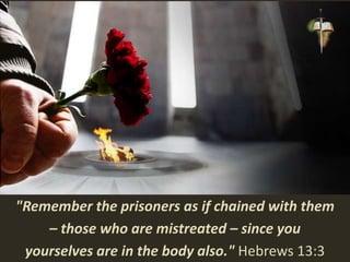 "Remember the prisoners as if chained with them
– those who are mistreated – since you
yourselves are in the body also." Hebrews 13:3
 
