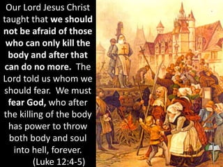 Our Lord Jesus Christ
taught that we should
not be afraid of those
who can only kill the
body and after that
can do no more. The
Lord told us whom we
should fear. We must
fear God, who after
the killing of the body
has power to throw
both body and soul
into hell, forever.
(Luke 12:4-5)
 