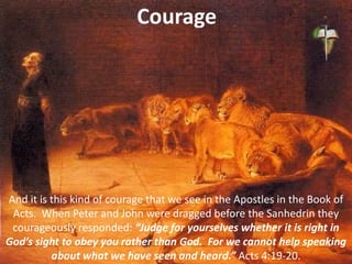 Courage
And it is this kind of courage that we see in the Apostles in the Book of
Acts. When Peter and John were dragged before the Sanhedrin they
courageously responded: “Judge for yourselves whether it is right in
God’s sight to obey you rather than God. For we cannot help speaking
about what we have seen and heard.” Acts 4:19-20.
 