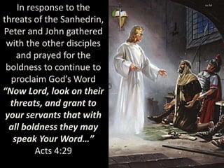 In response to the
threats of the Sanhedrin,
Peter and John gathered
with the other disciples
and prayed for the
boldness to continue to
proclaim God’s Word
“Now Lord, look on their
threats, and grant to
your servants that with
all boldness they may
speak Your Word…”
Acts 4:29
 