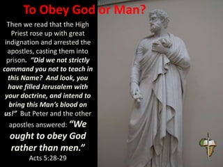 To Obey God or Man?
Then we read that the High
Priest rose up with great
indignation and arrested the
apostles, casting them into
prison. “Did we not strictly
command you not to teach in
this Name? And look, you
have filled Jerusalem with
your doctrine, and intend to
bring this Man’s blood on
us!” But Peter and the other
apostles answered: “We
ought to obey God
rather than men.”
Acts 5:28-29
 