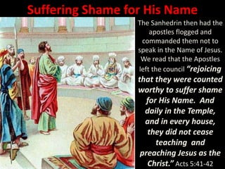 Suffering Shame for His Name
The Sanhedrin then had the
apostles flogged and
commanded them not to
speak in the Name of Jesus.
We read that the Apostles
left the council “rejoicing
that they were counted
worthy to suffer shame
for His Name. And
daily in the Temple,
and in every house,
they did not cease
teaching and
preaching Jesus as the
Christ.” Acts 5:41-42
 