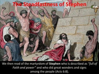 The Steadfastness of Stephen
We then read of the martyrdom of Stephen who is described as “full of
Faith and power” and who did great wonders and signs
among the people (Acts 6:8).
 