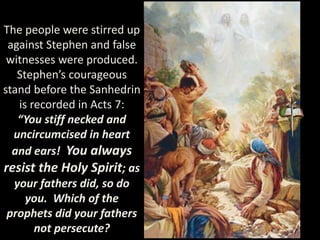 The people were stirred up
against Stephen and false
witnesses were produced.
Stephen’s courageous
stand before the Sanhedrin
is recorded in Acts 7:
“You stiff necked and
uncircumcised in heart
and ears! You always
resist the Holy Spirit; as
your fathers did, so do
you. Which of the
prophets did your fathers
not persecute?
 